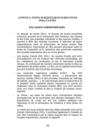 ANNEXE 6: NOTES SUR QUELQUES SUBSTANCES
                  POLLUANTES

                POLLUANTS ATMOSPHERI QUES

-   Le dioxyde de soufre (SO2) : le dioxyde de soufre (anhydride
    sulfureux) provient de la combustion des charbons, des lignites
    et des fuels, des procédés industriels et des sources mobiles. Il
    provient à 90% des activités humaines. Il intervient de façon
    prépondérante dans le phénomène de pluies acides. Des
    concentrations importantes en SO2 peuvent provoquer selon la
    durée de l’exposition et la résistance des personnes exposées
    des troubles respiratoires plus ou moins graves.
-   Les oxydes d’azote (NO, NO2 ) : les oxydes d’azote sont émis
    principalement par les moteurs des véhicules automobiles, par
    les installations de combustion et par la fabrication d’acide
    nitrique. Ils contribuent de manière importante (après le SO2) au
    phénomène de pluies acides. Le NOx est un agressif pulmonaire
    pouvant entraîner des bronchites chroniques.
-   Les composés organiques volatiles (COV) :                 les COV
    (hydrocarbures légers, solvants divers, ...) proviennent des
    sources mobiles (50%) et des procédés industriels (le raffinage
    de pétrole, peinture, ...). Ils interviennent dans le phénomène de
    la pollution photo oxydante (teneur importante en ozone) en
    réagissant avec le monoxyde d’azote (NO). Les COV peuvent
    avoir une action irritante et être à l’origine de troubles neuro-
    digestifs.
-   Le Chlore : les rejets de chlore dans l’atmosphère résultent
    principalement de la combustion des déchets ménagers (PVC :
    polychlorure de vinyle qui est une matière plastique très
    répandue) et de la combustion de charbons à forte teneur en
    chlore.
    Le chlore est aussi présent dans les rejets industriels sous forme
    d’acide chlorhydrique (HCl). Il contribue également à l’acidité de
    l’air. Des intoxications par le chlore peuvent être à l’origine de
    troubles respiratoires, oculaires et digestifs.


                                 70
 