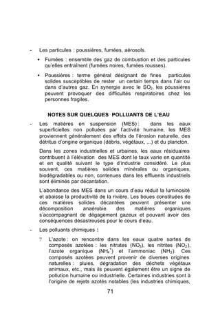 -   Les particules : poussières, fumées, aérosols.
    •   Fumées : ensemble des gaz de combustion et des particules
        qu’elles entraînent (fumées noires, fumées rousses).
    •   Poussières : terme général désignant de fines particules
        solides susceptibles de rester un certain temps dans l’air ou
        dans d’autres gaz. En synergie avec le SO2, les poussières
        peuvent provoquer des difficultés respiratoires chez les
        personnes fragiles.


         NOTES SUR QUELQUES POLLUANTS DE L’EAU
-   Les matières en suspension (MES) :                 dans les eaux
    superficielles non polluées par l’activité humaine, les MES
    proviennent généralement des effets de l’érosion naturelle, des
    détritus d’origine organique (débris, végétaux, ...) et du plancton.
    Dans les zones industrielles et urbaines, les eaux résiduaires
    contribuent à l’élévation des MES dont le taux varie en quantité
    et en qualité suivant le type d’industrie considéré. Le plus
    souvent, ces matières solides minérales ou organiques,
    biodégradables ou non, contenues dans les effluents industriels
    sont éliminés par décantation.
    L’abondance des MES dans un cours d’eau réduit la luminosité
    et abaisse la productivité de la rivière. Les boues constituées de
    ces matières solides décantées peuvent présenter une
    décomposition      anaérobie       des     matières    organiques
    s’accompagnant de dégagement gazeux et pouvant avoir des
    conséquences désastreuses pour le cours d’eau.
-   Les polluants chimiques :
    ?    L’azote : on rencontre dans les eaux quatre sortes de
         composés azotées : les nitrates (NO3), les nitrites (NO2 ),
                                    +
         l’azote organique (NH4 ) et l’ammoniac (NH3 ). Ces
         composés azotées peuvent provenir de diverses origines
         naturelles : pluies, dégradation des déchets végétaux
         animaux, etc., mais ils peuvent également être un signe de
         pollution humaine ou industrielle. Certaines industries sont à
         l’origine de rejets azotés notables (les industries chimiques,

                                  71
 
