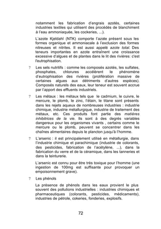 notamment les fabrication d’engrais azotés, certaines
    industries textiles qui utilisent des procédés de blanchiment
    à l’eau ammoniaquée, les cockeries, ...).
    L’azote Kjeldahl (NTK) comporte l’azote présent sous les
    formes organique et ammoniacale à l’exclusion des formes
    nitreuses et nitrites. Il est aussi appelé azote total. Des
    teneurs importantes en azote entraînent une croissance
    excessive d’algues et de plantes dans le lit des rivières: c'est
    l'eutrophisation.
?   Les sels nutritifs : comme les composés azotés, les sulfates,
    phosphates,       chlorures    accélèrent le     phénomène
    d’eutrophisation des rivières (prolifération massive de
    certaines algues aux détriments d’autres espèces).
    Composés naturels des eaux, leur teneur est souvent accrue
    par l’apport des effluents industriels.
?   Les métaux : les métaux tels que le cadmium, le cuivre, le
    mercure, le plomb, le zinc, l’étain, le titane sont présents
    dans les rejets aqueux de nombreuses industries : industrie
    chimique, industrie métallurgique, industrie de traitement des
    métaux, etc. Ces produits font partie des matières
    inhibitrices de la vie. Ils sont à des degrés variables
    dangereux pour les organismes vivants , certains comme le
    mercure ou le plomb, peuvent se concentrer dans les
    chaînes alimentaires depuis le plancton jusqu'à l’homme.
?   L’arsenic : il est principalement utilisé en métallurgie, dans
    l’industrie chimique et parachimique (industrie de colorants,
    des pesticides, fabrication de l’acétylène, ...), dans la
    fabrication du verre et de la céramique, dans les tanneries et
    dans la teinturerie.
    L’arsenic est connu pour être très toxique pour l’homme (une
    ingestion de 100mg est suffisante pour provoquer un
    empoisonnement grave).
?   Les phénols
    La présence de phénols dans les eaux provient le plus
    souvent des pollutions industrielles : industries chimiques et
    pharmaceutiques (colorants, pesticides, médicaments),
    industries de pétrole, cokeries, fonderies, explosifs.



                              72
 