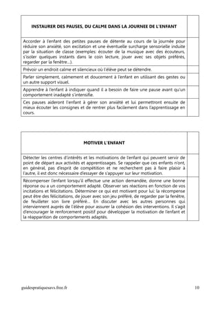 INSTAURER DES PAUSES, DU CALME DANS LA JOURNEE DE L'ENFANT


Accorder à l’enfant des petites pauses de détente au cours de la journée pour
réduire son anxiété, son excitation et une éventuelle surcharge sensorielle induite
par la situation de classe (exemples: écouter de la musique avec des écouteurs,
s’isoler quelques instants dans le coin lecture, jouer avec ses objets préférés,
regarder par la fenêtre…).
Prévoir un endroit calme et silencieux où l’élève peut se détendre.
Parler simplement, calmement et doucement à l’enfant en utilisant des gestes ou
un autre support visuel.
Apprendre à l’enfant à indiquer quand il a besoin de faire une pause avant qu’un
comportement inadapté s’intensifie.
Ces pauses aideront l'enfant à gérer son anxiété et lui permettront ensuite de
mieux écouter les consignes et de rentrer plus facilement dans l’apprentissage en
cours.




                                MOTIVER L'ENFANT


Détecter les centres d’intérêts et les motivations de l’enfant qui peuvent servir de
point de départ aux activités et apprentissages. Se rappeler que ces enfants n’ont,
en général, pas d’esprit de compétition et ne recherchent pas à faire plaisir à
l’autre, il est donc nécessaire d’essayer de s’appuyer sur leur motivation.
Récompenser l’enfant lorsqu’il effectue une action demandée, donne une bonne
réponse ou a un comportement adapté. Observer ses réactions en fonction de vos
incitations et félicitations. Déterminer ce qui est motivant pour lui: la récompense
peut être des félicitations, de jouer avec son jeu préféré, de regarder par la fenêtre,
de feuilleter son livre préféré… En discuter avec les autres personnes qui
interviennent auprès de l’élève pour assurer la cohésion des interventions. Il s’agit
d’encourager le renforcement positif pour développer la motivation de l’enfant et
la réapparition de comportements adaptés.




guidespratiquesavs.free.fr                                                                10
 