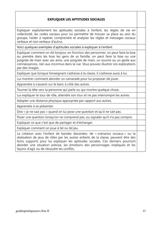 EXPLIQUER LES APTITUDES SOCIALES


Expliquer explicitement les aptitudes sociales à l’enfant, les règles de vie en
collectivité, les codes sociaux pour lui permettre de trouver sa place au sein du
groupe, l’aider à repérer, comprendre et analyser les règles et messages sociaux
verbaux et non verbaux d’autrui.
Voici quelques exemples d'aptitudes sociales à expliquer à l'enfant:
Expliquer comment on dit bonjour, en fonction des personnes: on peut faire la bise
ou prendre dans les bras les gens de sa famille, on peut faire la bise ou une
poignée de main avec ses amis, une poignée de main, un sourire ou un geste aux
connaissances, rien aux inconnus dans la rue. Vous pouvez illustrer ces explications
par des images.
Expliquer que lorsque l’enseignant s’adresse à la classe, il s’adresse aussi à lui.
Lui montrer comment aborder un camarade pour lui proposer de jouer.
Apprendre à s’asseoir sur le banc à côté des autres.
Tourner la tête vers la personne qui parle ou qui montre quelque chose.
Lui expliquer le tour de rôle, attendre son tour et ne pas interrompre les autres.
Adopter une distance physique appropriée par rapport aux autres.
Apprendre à se présenter.
Dire « je ne sais pas » quand on lui pose une question et qu'il ne sait pas.
Poser une question lorsqu'on ne comprend pas, ou signaler qu'il n'a pas compris.
Expliquer ce que c'est que de partager et d'échanger.
Expliquer comment on joue à tel ou tel jeu.
La création avec l'enfant de bandes dessinées, de « scénarios sociaux » ou la
réalisation de jeux de rôles par les autres enfants de la classe, peuvent être des
bons supports pour lui expliquer les aptitudes sociales. Ces derniers pourront
aborder une situation précise, les émotions des personnages impliqués et les
façons d'agir ou de résoudre les conflits.




guidespratiquesavs.free.fr                                                             11
 