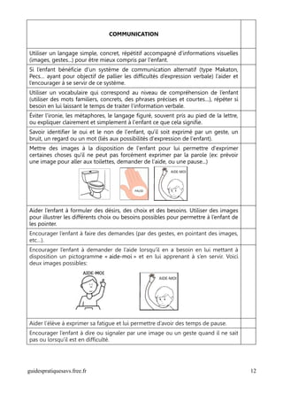 COMMUNICATION


Utiliser un langage simple, concret, répétitif accompagné d'informations visuelles
(images, gestes...) pour être mieux compris par l'enfant.
Si l’enfant bénéficie d’un système de communication alternatif (type Makaton,
Pecs… ayant pour objectif de pallier les difficultés d’expression verbale) l’aider et
l’encourager à se servir de ce système.
Utiliser un vocabulaire qui correspond au niveau de compréhension de l’enfant
(utiliser des mots familiers, concrets, des phrases précises et courtes…), répéter si
besoin en lui laissant le temps de traiter l’information verbale.
Éviter l'ironie, les métaphores, le langage figuré, souvent pris au pied de la lettre,
ou expliquer clairement et simplement à l'enfant ce que cela signifie.
Savoir identifier le oui et le non de l'enfant, qu'il soit exprimé par un geste, un
bruit, un regard ou un mot (liés aux possibilités d'expression de l'enfant).
Mettre des images à la disposition de l'enfant pour lui permettre d'exprimer
certaines choses qu'il ne peut pas forcément exprimer par la parole (ex: prévoir
une image pour aller aux toilettes, demander de l'aide, ou une pause...)




Aider l’enfant à formuler des désirs, des choix et des besoins. Utiliser des images
pour illustrer les différents choix ou besoins possibles pour permettre à l’enfant de
les pointer.
Encourager l’enfant à faire des demandes (par des gestes, en pointant des images,
etc…).
Encourager l’enfant à demander de l’aide lorsqu’il en a besoin en lui mettant à
disposition un pictogramme « aide-moi » et en lui apprenant à s’en servir. Voici
deux images possibles:




Aider l’élève à exprimer sa fatigue et lui permettre d’avoir des temps de pause.
Encourager l’enfant à dire ou signaler par une image ou un geste quand il ne sait
pas ou lorsqu’il est en difficulté.




guidespratiquesavs.free.fr                                                               12
 