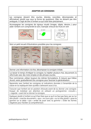 ADAPTER LES CONSIGNES


Les consignes doivent être courtes, directes, concrètes, décomposées et
affirmatives (plutôt que sous la forme de questions). Elles ne doivent pas être
ambiguës. Il s'agit de dire à l'enfant ce qu'il doit faire précisément.
Accompagner les consignes de signaux visuels (images, objets, dessins...) pour
aider l'enfant à en comprendre le sens. Exemple: entoure les fruits en vert




Voici un petit recueil d'illustrations possibles pour les consignes:




Donner une information à la fois, décomposer la consigne initiale.
Lui laisser le temps d’intégrer la consigne, lui répéter plusieurs fois, doucement, la
reformuler avec des mots simples et des phrases courtes.
Pour commencer, utiliser toujours les mêmes formulations. À mesure que l’élève
réussit, varier graduellement les consignes pour favoriser la généralisation.
Reprendre avec l’enfant les consignes et indications données à l’ensemble de la
classe en lui expliquant bien qu’elles s’adressent aussi à lui.
S'assurer que l'enfant est en position d'écoute avant de lui donner une consigne.
Essayer de mobiliser son attention en utilisant un pictogramme « écoute »,
« regarde » avant de lui donner la consigne.
Expliquer plutôt à l'enfant ce qu'il faut faire que ce qu'il ne faut pas faire, par ex: lui
dire plutôt « marche doucement » que « ne cours pas » ou lui dire plutôt « pose ta
gomme sur la table » que « arrête de jouer avec ta gomme ». Éviter les formes
négatives pour faciliter sa compréhension.




guidespratiquesavs.free.fr                                                                    14
 