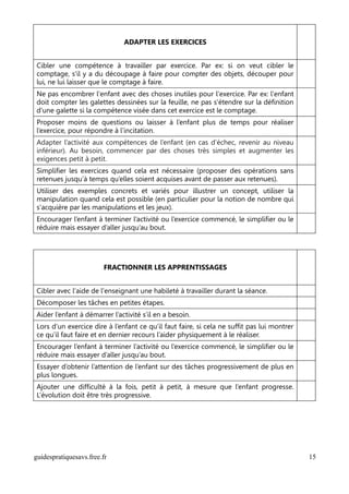 ADAPTER LES EXERCICES


Cibler une compétence à travailler par exercice. Par ex: si on veut cibler le
comptage, s'il y a du découpage à faire pour compter des objets, découper pour
lui, ne lui laisser que le comptage à faire.
Ne pas encombrer l'enfant avec des choses inutiles pour l'exercice. Par ex: l'enfant
doit compter les galettes dessinées sur la feuille, ne pas s'étendre sur la définition
d'une galette si la compétence visée dans cet exercice est le comptage.
Proposer moins de questions ou laisser à l’enfant plus de temps pour réaliser
l’exercice, pour répondre à l’incitation.
Adapter l’activité aux compétences de l’enfant (en cas d’échec, revenir au niveau
inférieur). Au besoin, commencer par des choses très simples et augmenter les
exigences petit à petit.
Simplifier les exercices quand cela est nécessaire (proposer des opérations sans
retenues jusqu’à temps qu’elles soient acquises avant de passer aux retenues).
Utiliser des exemples concrets et variés pour illustrer un concept, utiliser la
manipulation quand cela est possible (en particulier pour la notion de nombre qui
s'acquière par les manipulations et les jeux).
Encourager l’enfant à terminer l’activité ou l’exercice commencé, le simplifier ou le
réduire mais essayer d’aller jusqu’au bout.




                        FRACTIONNER LES APPRENTISSAGES


Cibler avec l'aide de l'enseignant une habileté à travailler durant la séance.
Décomposer les tâches en petites étapes.
Aider l’enfant à démarrer l’activité s’il en a besoin.
Lors d’un exercice dire à l’enfant ce qu’il faut faire, si cela ne suffit pas lui montrer
ce qu’il faut faire et en dernier recours l’aider physiquement à le réaliser.
Encourager l’enfant à terminer l’activité ou l’exercice commencé, le simplifier ou le
réduire mais essayer d’aller jusqu’au bout.
Essayer d’obtenir l’attention de l’enfant sur des tâches progressivement de plus en
plus longues.
Ajouter une difficulté à la fois, petit à petit, à mesure que l’enfant progresse.
L’évolution doit être très progressive.




guidespratiquesavs.free.fr                                                                  15
 