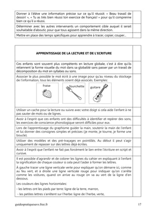 Donner à l’élève une information précise sur ce qu’il réussit: « Beau travail de
dessin! », « Tu as très bien réussi ton exercice de français! » pour qu’il comprenne
bien ce qu’il a réussi.
Déterminer avec les autres intervenants un comportement cible auquel il serait
souhaitable d’aboutir, pour que tous agissent dans la même direction.
Mettre en place des temps spécifiques pour apprendre à tracer, copier, couper…




                APPRENTISSAGE DE LA LECTURE ET DE L'ECRITURE


Ces enfants sont souvent plus compétents en lecture globale, c'est à dire qu'ils
retiennent la forme visuelle du mot dans sa globalité sans passer par un travail de
décomposition du mot en syllabes ou sons.
Associer le plus possible le mot écrit à une image pour qu’au niveau du stockage
de l’information, tous les éléments soient déjà associés. Exemples:




Utiliser un cache pour la lecture ou suivre avec votre doigt si cela aide l'enfant à ne
pas sauter de mots ou de lignes.
Avoir à l'esprit que ces enfants ont des difficultés à identifier et repérer des sons,
les exercices de conscience phonologique seront difficiles pour eux.
Lors de l’apprentissage du graphisme guider la main, soutenir la main de l'enfant
et lui donner des consignes simples et précises ( je monte, je tourne, je forme une
boucle).
Utiliser des modèles et des pré-traçages en pointillés. Au début il peut s'agir
uniquement de repasser sur des lettres déjà écrites.
Avoir à l'esprit que l'enfant ne fait pas forcément le lien entre l'écriture en script et
cursive.
Il est possible d'agrandir et de colorer les lignes du cahier en expliquant à l'enfant
la signification de chaque couleur si cela peut l'aider à former les lettres.
À gauche tracer une ligne verticale verte pour expliquer qu'on démarre ici, comme
au feu vert, et à droite une ligne verticale rouge pour indiquer qu'on s'arrête
comme les voitures, quand on arrive au rouge on va au vert de la ligne d'en
dessous.
Les couleurs des lignes horizontales:
- les lettres ont les pieds par terre: ligne de la terre, marron,
 - les petites lettres s’arrêtent sur l’herbe: ligne de l’herbe, verte,


guidespratiquesavs.free.fr                                                                  17
 