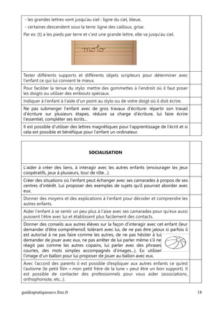 - les grandes lettres vont jusqu’au ciel : ligne du ciel, bleue,
 - certaines descendent sous la terre: ligne des cailloux, grise.
Par ex: [t] a les pieds par terre et c'est une grande lettre, elle va jusqu'au ciel.




Tester différents supports et différents objets scripteurs pour déterminer avec
l'enfant ce qui lui convient le mieux.
Pour faciliter la tenue du stylo: mettre des gommettes à l'endroit où il faut poser
les doigts ou utiliser des embouts spéciaux.
Indiquer à l'enfant à l'aide d'un point au stylo ou de votre doigt où il doit écrire.
Ne pas submerger l'enfant avec de gros travaux d’écriture: répartir son travail
d’écriture sur plusieurs étapes, réduire sa charge d’écriture, lui faire écrire
l'essentiel, compléter ses écrits...
Il est possible d'utiliser des lettres magnétiques pour l'apprentissage de l'écrit et si
cela est possible et bénéfique pour l'enfant un ordinateur.



                                    SOCIALISATION


L'aider à créer des liens, à interagir avec les autres enfants (encourager les jeux
coopératifs, jeux à plusieurs, tour de rôle…).
Créer des situations où l'enfant peut échanger avec ses camarades à propos de ses
centres d'intérêt. Lui proposer des exemples de sujets qu'il pourrait aborder avec
eux.
Donner des moyens et des explications à l'enfant pour décoder et comprendre les
autres enfants.
Aider l'enfant à se sentir un peu plus à l'aise avec ses camarades pour qu'eux aussi
puissent l'être avec lui et établissent plus facilement des contacts.
Donner des conseils aux autres élèves sur la façon d’interagir avec cet enfant (leur
demander d'être compréhensif, tolérant avec lui, de ne pas être jaloux si parfois il
est autorisé à ne pas faire comme les autres, de ne pas hésiter à lui
demander de jouer avec eux, ne pas arrêter de lui parler même s'il ne
réagit pas comme les autres copains, lui parler avec des phrases
courtes, des mots simples accompagnés d'images...). Ex: utiliser
l'image d'un ballon pour lui proposer de jouer au ballon avec eux.
Avec l’accord des parents il est possible d’expliquer aux autres enfants ce qu’est
l’autisme (le petit film « mon petit frère de la lune » peut être un bon support). Il
est possible de contacter des professionnels pour vous aider (associations,
orthophoniste, etc...).

guidespratiquesavs.free.fr                                                                 18
 