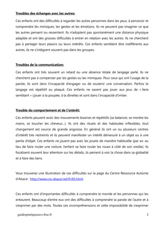 Troubles des échanges avec les autres:

Ces enfants ont des difficultés à regarder les autres personnes dans les yeux, à percevoir et
comprendre les mimiques, les gestes et les émotions. Ils ne peuvent pas imaginer ce que
les autres pensent ou ressentent. Ils n’adoptent pas spontanément une distance physique
adaptée et ont des grosses difficultés à entrer en relation avec les autres. Ils ne cherchent
pas à partager leurs plaisirs ou leurs intérêts. Ces enfants semblent être indifférents aux
autres, ils ne s’intègrent souvent pas dans les groupes.



Troubles de la communication:

Ces enfants ont très souvent un retard ou une absence totale de langage parlé. Ils ne
cherchent pas à compenser par les gestes ou les mimiques. Pour ceux qui ont l’usage de la
parole, ils sont dans l’incapacité d’engager ou de soutenir une conversation. Parfois le
langage est répétitif ou plaqué. Ces enfants ne savent pas jouer aux jeux de « faire
semblant » ( jouer à la poupée, à la dînette) et sont dans l’incapacité d’imiter.



Trouble du comportement et de l’intérêt:

Ces enfants peuvent avoir des mouvements bizarres et répétitifs (se balancer, se mordre les
mains, se toucher les cheveux…). Ils ont des rituels et des habitudes inflexibles, tout
changement est source de grande angoisse. En général ils ont un ou plusieurs centres
d’intérêt très restreints et ils peuvent manifester un intérêt démesuré à un objet ou à une
partie d’objet. Ces enfants ne jouent pas avec les jouets de manière habituelle (par ex: au
lieu de faire rouler une voiture, l’enfant va faire rouler les roues à côté de son oreille). Ils
focalisent souvent leur attention sur les détails, ils peinent à voir la chose dans sa globalité
et à faire des liens.



Vous trouverez une illustration de ces difficultés sur la page du Centre Ressource Autisme
d'Alsace : http://www.cra-alsace.net/fr/65.html.



Ces enfants ont d’importantes difficultés à comprendre le monde et les personnes qui les
entourent. Beaucoup d’entre eux ont des difficultés à comprendre la parole de l’autre et à
s’exprimer par des mots. Toutes ces incompréhensions et cette impossibilité de s’exprimer

 guidespratiquesavs.free.fr                                                                   2
 
