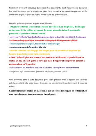 facilement procurent beaucoup d’angoisse chez ces enfants. Il est indispensable d’adapter
leur environnement en le structurant pour leur permettre de nous comprendre et de
limiter leur angoisse pour les aider à rentrer dans les apprentissages.



Les principales adaptations à apporter rapidement :
- structurer le temps, le lieu et les activités de l’enfant avec des photos, des images
ou des mots écrits, utiliser un emploi du temps journalier (visuel) pour rendre
prévisible la journée et limiter l’anxiété
- prévenir l’enfant d’éventuels changements dans sa journée en utilisant des images
- utiliser un langage simple et concret accompagné d’images ou de photos
- décomposer les consignes, les simplifier et les imager
- ne donner qu’une information à la fois
- donner à l’enfant sans langage des images pour lui permettre d’exprimer des
besoins importants ou ses états émotionnels
- aider l’enfant à gérer son stress et son anxiété en lui donnant la possibilité de se
mettre un peu à l’écart quand il ne va pas bien, d’inspirer et d’expirer en pensant à
quelque chose qu’il apprécie
- lui expliquer les aptitudes sociales et l’aider à interagir avec ses camarades
- ne jamais agir brutalement, prévenir, expliquer, prévoir, parler



Vous trouverez dans la suite des pistes pour votre pratique mais le spectre des troubles
autistiques étant très large toutes les pistes ne conviendront pas forcément à tous les
enfants.

Il est important de mettre en place celles qui lui seront bénéfiques en collaboration
avec toute l'équipe, à commencer par l'enseignant.




 guidespratiquesavs.free.fr                                                               3
 