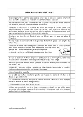 STRUCTURER LE TEMPS ET L'ESPACE


Il est important de donner des repères temporels et spatiaux stables à l’enfant
pour le mettre en confiance avec son environnement et le rassurer.
Installer des routines, cela sécurise l’enfant. Ex: pour s'installer en classe, déposer
son manteau, s'asseoir, sortir ses affaires du cartable...
Privilégier la régularité, la stabilité et laisser du temps à l’enfant pour que
progressivement il prenne ses points de repère, qu’il s’habitue, identifie et
reconnaisse les lieux, les personnes, leur rôle, les logiques de fonctionnement, qu’il
prenne ses habitudes, pour enfin investir les activités.
Structurer les journées de l’enfant pour ne laisser que très peu de place à
l’imprévu.
Rendre visible le déroulement de la journée de l'enfant grâce à un emploi du
temps imagé.
Structurer la classe avec l'enseignant: délimiter des zones dans la classe prévues
pour tel ou tel type d’activité: zone de détente, zone de travail en
groupe, etc… accrocher des images en conséquence:
ex: pour le coin lecture, afficher le pictogramme d'un livre


Ranger le matériel de façon organisée et toujours à la même place, coller des
images sur les tiroirs et les placards pour indiquer ce qui y est rangé.
Mettre la photo de l’enfant ou un symbole au dessus de son porte manteau, sur
son bureau, etc…
Utiliser des chemises, cahiers, classeurs de différentes couleurs selon la matière;
couleurs qui seront reportées sur l'emploi du temps.
Enlever le matériel superflu.
Sur la table de l'enfant installer à gauche les images des tâches à effectuer et à
droite ce qui est terminé.
Sur une feuille d’exercice, indiquer le premier exercice à faire d’un trait au stylo
vert et le dernier, d’un trait au stylo rouge.
Organiser et structurer les « temps morts ».
Utiliser une minuterie, un time timer (chronomètre visuel) ou un sablier pour
permettre à l'enfant de visualiser le temps dont il dispose ou qu'il lui reste pour
réaliser l'activité ou l'exercice.




guidespratiquesavs.free.fr                                                                6
 