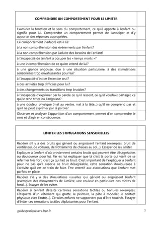 COMPRENDRE UN COMPORTEMENT POUR LE LIMITER


Examiner la fonction et le sens du comportement, ce qu’il apporte à l’enfant ou
signifie pour lui. Comprendre un comportement permet de l’anticiper et d’y
apporter des réponses appropriées.
Ce comportement inadapté est-il lié:
à la non compréhension des événements par l’enfant?
à la non compréhension par l’adulte des besoins de l’enfant?
à l’incapacité de l’enfant à occuper les « temps morts »?
à une incompréhension de ce qu’on attend de lui?
à une grande angoisse, due à une situation particulière, à des stimulations
sensorielles trop envahissantes pour lui?
à l’incapacité d’initier l’exercice seul?
à des activités trop difficiles pour lui?
à des changements ou transitions trop brutales?
à l'incapacité d'exprimer par la parole ce qu'il ressent, ce qu'il voudrait partager, ce
qui le rend triste ou l'angoisse?
à une douleur physique (mal au ventre, mal à la tête...) qu'il ne comprend pas et
qu'il ne peut exprimer par la parole?
Observer et analyser l'apparition d'un comportement permet d'en comprendre le
sens et d'agir en conséquence.



                    LIMITER LES STIMULATIONS SENSORIELLES


Repérer s’il y a des bruits qui gênent ou angoissent l’enfant (exemples: bruit de
ventilateur, de voitures, de frottements de chaises au sol…). Essayer de les limiter.
Expliquer à l'enfant d'où proviennent certains bruits qui peuvent être désagréables
ou douloureux pour lui. Par ex: lui expliquer que là c'est la porte qui vient de se
refermer très fort, c'est ça qui fait ce bruit. C'est important de l'expliquer à l'enfant
pour ne pas qu'il associe ce bruit désagréable, cette sensation douloureuse à
l'activité qu'il est en train de faire. Être attentif aux associations que l'enfant met
parfois en place.
Repérer s’il y a des stimulations visuelles qui gênent ou angoissent l’enfant
(exemples: des mouvements de lumière, une couleur en particulier, des motifs de
fond…). Essayer de les éviter.
Repérer si l’enfant déteste certaines sensations tactiles ou textures (exemples:
l’étiquette d’un vêtement qui gratte, la peinture, la pâte à modeler, le contact
physique avec l’autre…). Certains enfants ne supportent pas d'être touchés. Essayer
d'éviter ces sensations tactiles déplaisantes pour l'enfant.

guidespratiquesavs.free.fr                                                                  7
 