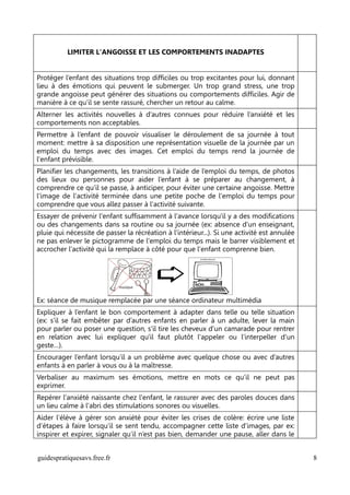 LIMITER L'ANGOISSE ET LES COMPORTEMENTS INADAPTES


Protéger l’enfant des situations trop difficiles ou trop excitantes pour lui, donnant
lieu à des émotions qui peuvent le submerger. Un trop grand stress, une trop
grande angoisse peut générer des situations ou comportements difficiles. Agir de
manière à ce qu’il se sente rassuré, chercher un retour au calme.
Alterner les activités nouvelles à d’autres connues pour réduire l’anxiété et les
comportements non acceptables.
Permettre à l’enfant de pouvoir visualiser le déroulement de sa journée à tout
moment: mettre à sa disposition une représentation visuelle de la journée par un
emploi du temps avec des images. Cet emploi du temps rend la journée de
l'enfant prévisible.
Planifier les changements, les transitions à l’aide de l’emploi du temps, de photos
des lieux ou personnes pour aider l’enfant à se préparer au changement, à
comprendre ce qu’il se passe, à anticiper, pour éviter une certaine angoisse. Mettre
l'image de l'activité terminée dans une petite poche de l'emploi du temps pour
comprendre que vous allez passer à l'activité suivante.
Essayer de prévenir l'enfant suffisamment à l'avance lorsqu'il y a des modifications
ou des changements dans sa routine ou sa journée (ex: absence d'un enseignant,
pluie qui nécessite de passer la récréation à l'intérieur...). Si une activité est annulée
ne pas enlever le pictogramme de l'emploi du temps mais le barrer visiblement et
accrocher l'activité qui la remplace à côté pour que l'enfant comprenne bien.




Ex: séance de musique remplacée par une séance ordinateur multimédia
Expliquer à l’enfant le bon comportement à adapter dans telle ou telle situation
(ex: s’il se fait embêter par d’autres enfants en parler à un adulte, lever la main
pour parler ou poser une question, s'il tire les cheveux d'un camarade pour rentrer
en relation avec lui expliquer qu'il faut plutôt l'appeler ou l’interpeller d'un
geste…).
Encourager l’enfant lorsqu’il a un problème avec quelque chose ou avec d’autres
enfants à en parler à vous ou à la maîtresse.
Verbaliser au maximum ses émotions, mettre en mots ce qu’il ne peut pas
exprimer.
Repérer l'anxiété naissante chez l'enfant, le rassurer avec des paroles douces dans
un lieu calme à l'abri des stimulations sonores ou visuelles.
Aider l’élève à gérer son anxiété pour éviter les crises de colère: écrire une liste
d’étapes à faire lorsqu’il se sent tendu, accompagner cette liste d'images, par ex:
inspirer et expirer, signaler qu’il n’est pas bien, demander une pause, aller dans le


guidespratiquesavs.free.fr                                                                   8
 
