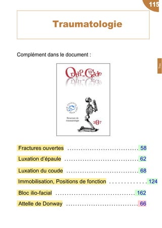 Complément dans le document :
Fractures ouvertes ................................ 58
Luxation d’épaule ................................. 62
Luxation du coude ................ ................ 68
Immobilisation, Positions de fonction . . . . . . . . . . . . . 124
Bloc ilio-facial ...... ...... ....................... 162
Attelle de Donway ................................ 66
115
Traumatologie
Trau
 