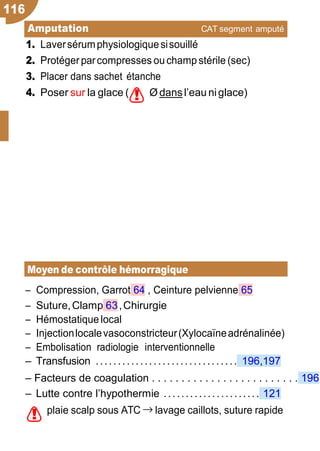 116
!
!
Amputation CAT segment amputé
Trau
1. Laversérumphysiologiquesisouillé
2. Protégerparcompresses ouchamp stérile (sec)
3. Placer dans sachet étanche
4. Poser sur la glace ( Ø dans l’eau niglace)
Moyen de contrôle hémorragique
Ŕ Compression, Garrot 64 , Ceinture pelvienne 65
Ŕ Suture,Clamp 63,Chirurgie
Ŕ Hémostatique local
Ŕ Injectionlocalevasoconstricteur(Xylocaïneadrénalinée)
Ŕ Embolisation radiologie interventionnelle
Ŕ Transfusion ................................ 196,197
Ŕ Facteurs de coagulation . . . . . . . . . . . . . . . . . . . . . . . . . 196
Ŕ Lutte contre l’hypothermie ...................... 121
plaie scalp sous ATC → lavage caillots, suture rapide
 