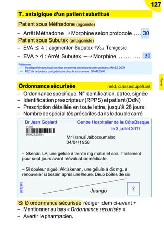 127
T. antalgique d’un patient substitué
Patient sous Méthadone (agoniste)
Ŕ Arrêt Méthadone → Morphine selon protocole .... 30
Patient sous Subutex (antagoniste)
Ŕ EVA ≤ 4 : augmenter Subutex et/ou Temgesic
Ŕ EVA > 4 : Arrêt Subutex −→ Morphine ..........
Ŕ Ordonnance spécifique, N°identification, datée, signée
Ŕ Identificationprescripteur(RPPS)etpatient(DdN)
Ŕ Prescription détaillée en toute lettre, jusqu’à 28 jours
Ŕ Nombredespécialités préscritesdansledoublecarré
Si Ø ordonnance sécurisée rédiger idem ci-avant +
Ŕ Mentionner au bas « Ordonnance sécurisée »
Ŕ Avertir lepharmacien.
Référence :
Ŕ Stratégiethérapeutique pour lespersonnesdépendantesdesopiacés; ANAES 2004
Ŕ PEC de la douleur postopératoire chez le toxicomane; SFAR 2000
30
2
Dr Jean Goalard Centre Hospitalier de la CôteBasque
le 3 juillet 2017
Mr Hanu˘s Jaibocoumaloq
04/04/1958
Ŕ Skenan LP, une gélule à trente mg matin et soir. Traitement
pour sept jours avant réévaluationmédicale.
Ŕ Si douleur aiguë, Aktiskenan, une gélule à dix mg, à
renouveler si besoin après une heure. Deux boîtes de six
Jeango
Ordonnancesécurisée méd. classéstupéfiant
9B12345
Analg
 