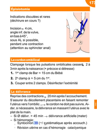 173
≈
≈
≈
→
−→
◦ −
Épisiotomie
Indications discutées et rares
(déchirure en cours ?)
Incision 4 cm,
angle inf. de la vulve,
enbasà45°,
sous AL si possible,
pendant une contraction
(attention au sphincter anal)
Lecordonombilical
Clampage lorsque les pulsations ombilicales cessent, 2 à
3min après la naissance (+ précoce si détresse)
1. 1er clamp de Bar ≈ 15 cm du Bébé
2. 2e clamp à ≈ 5 cm du 1er.
3. Couper entre 2 clamps. Désinfecter l’extrémité
La délivrance
Reprise des contractions 20minaprèsl’accouchement.
S’assurer du décollement placentaire en faisant remonter
l’utérus vers l’ombilic lecordonnedoit pas suivre. Ai-
der, si nécessaire, la délivrance en massant l’utérus avec le
plat de la main.
Ŕ Si Ø délivr. > 45 min délivrance artificielle (mater)
Ŕ Si hémorragie:
Syntocinon 39 (+/ systématique après accouch.)
◦ Révision utérine en cas d’hémorragie cataclysmique
Obst
 