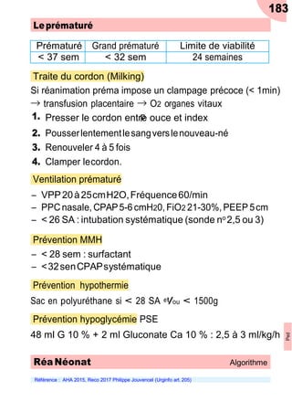 183
Leprématuré
Prématuré Grand prématuré Limite de viabilité
< 37 sem < 32 sem 24 semaines
Traite du cordon (Milking)
Si réanimation préma impose un clampage précoce (< 1min)
→
1.
transfusion placentaire →
p
O2 organes vitaux
Presser le cordon entre ouce et index
2. Pousserlentementlesangverslenouveau-né
3. Renouveler 4 à 5 fois
4. Clamper lecordon.
Ventilation prématuré
Ŕ VPP20à25cmH2O,Fréquence60/min
Ŕ PPCnasale, CPAP5-6cmH20,FiO2 21-30%, PEEP 5cm
Ŕ < 26 SA : intubation systématique (sonde no 2,5 ou 3)
Prévention MMH
Ŕ < 28 sem : surfactant
Ŕ <32senCPAPsystématique
Prévention hypothermie
Sac en polyuréthane si < 28 SA et/ou < 1500g
Prévention hypoglycémie PSE
48 ml G 10 % + 2 ml Gluconate Ca 10 % : 2,5 à 3 ml/kg/h
Référence : AHA 2015, Reco 2017 Philippe Jouvencel (Urginfo art. 205)
RéaNéonat Algorithme
Ped
 