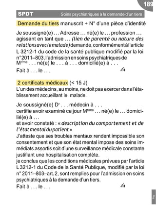 Demande du tiers manuscrit + N° d’une pièce d’identité
Je soussigné(e) ... Adresse ... né(e) le ... profession ...
agissant en tant que ... (lien de parenté ou nature des
relationsaveclemalade)demande,conformémentàl’article
L 3212-1 du code de la santé publique modifié par la loi
n°2011Ŕ803,l’admissionensoinspsychiatriquesde
Mr/me . . . né(e) le . . . à . . . domicilié(e) à . . .
Fait à . .. le .. . ✍
2 certificats médicaux (< 15 J)
L’undesmédecins,aumoins,nedoitpas exercerdansl’éta-
blissement accueillant le malade.
Je soussigné(e) Dr . . . médecin à . . .
certifie avoir examiné ce jour Mr/me ... né(e) le ... domici-
lié(e) à ...
et avoir constaté : «description du comportement et de
l’étatmentaldupatient»
J’atteste que ses troubles mentaux rendent impossible son
consentement et que son état mental impose des soins im-
médiats assortis soit d’une surveillance médicale constante
justifiant une hospitalisation complète.
je conclus que les conditions médicales prévues par l’article
L3212-1 du Code de la Santé Publique, modifié par la loi
n° 2011Ŕ803Ŕart.2, sont remplies pour l’admission en soins
psychiatriques à la demande d’un tiers.
Fait à . .. le .. . ✍
189
SPDT Soins psychiatriques à la demande d’un tiers
Psy
 