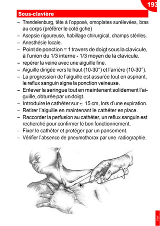 193
≈
Sous-clavière
Ŕ Trendelenburg, tête à l’opposé, omoplates surélevées, bras
au corps (préférer le coté gche)
Ŕ Asepsie rigoureuse, habillage chirurgical, champs stériles.
Ŕ Anesthésie locale.
Ŕ Point de ponction = 1 travers de doigt sous la clavicule,
à l’union du 1/3 interne - 1/3 moyen de la clavicule.
Ŕ repérer la veine avec une aiguille fine.
Ŕ Aiguille dirigée vers le haut (10-30°) et l’arrière (10-30°).
Ŕ La progression de l’aiguille est assurée tout en aspirant,
le reflux sanguin signe la ponction veineuse.
Ŕ Enlever la seringue tout en maintenant solidement l’ai-
guille,obturéeparundoigt.
Ŕ Introduirelecathéter sur 15 cm, lors d’une expiration.
Ŕ Retirer l’aiguille en maintenant le cathéter en place.
Ŕ Raccorder la perfusion au cathéter, un reflux sanguin est
recherché pour confirmer le bon fonctionnement.
Ŕ Fixer le cathéter et protéger par un pansement.
Ŕ Vérifier l’absence de pneumothorax par une radiographie.
Perf
 