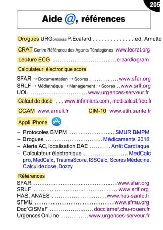 Drogues URGDROGUES P.Ecalard . . . . . . . . . . . . . . ed. Arnette
CRAT Centre Référence des Agents Tératogènes www.lecrat.org
Lecture ECG .............................e-cardiogram
Calculateur électronique score
SFAR → Documentation → Scores .............www.sfar.org
SRLF → Médiathèque → Management → Scores ..www.srlf.org
UOL ...........................www.urgences-serveur.fr
Calcul de dose . . . www.infirmiers.com, medicalcul.free.fr
CCAM www.ameli.fr CIM-10 www.atih.sante.fr
Appli iPhone
Ŕ Protocoles BMPM .................... SMUR BMPM
Ŕ Drogues .......................... Médicaments 2016
Ŕ Alerte AC, localisation DAE .......... Arrêt Cardiaque
Ŕ Calculateur électronique .....................MedCalc
pro, MedCalx, TraumaScore, ISSCalc, Scores Médecine,
Calcul dedose,Dozzy
Références
SFAR ...................... ...............www.sfar.org
SRLF ..................................... www.srlf.org
HAS, ANAES ......................... www.has-sante.fr
SFMU ...................................www.sfmu.org
Doc’CISMeF .....................doccismef.chu-rouen.fr
Urgences OnLine ...............www.urgences-serveur.fr
205
Aide , références
 