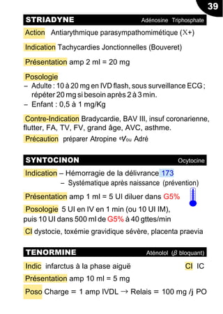 39
Action Antiarythmique parasympathomimétique (X+)
Indication Tachycardies Jonctionnelles (Bouveret)
Présentation amp 2 ml = 20 mg
Posologie
Ŕ Adulte : 10 à 20 mg en IVD flash, sous surveillance ECG;
répéter 20 mg si besoin après 2 à 3min.
Ŕ Enfant : 0,5 à 1 mg/Kg
Contre-Indication Bradycardie, BAV III, insuf coronarienne,
flutter, FA, TV, FV, grand âge, AVC, asthme.
Précaution préparer Atropine et/ou Adré
Indication Ŕ Hémorragie de la délivrance 173
Ŕ Systématique après naissance (prévention)
Présentation amp 1 ml = 5 UI diluer dans G5%
Posologie 5 UI en IV en 1 min (ou 10 UI IM),
puis 10 UI dans 500 ml de G5% à 40 gttes/min
CI dystocie, toxémie gravidique sévère, placenta praevia
Indic infarctus à la phase aiguë CI IC
Présentation amp 10 ml = 5 mg
Poso Charge = 1 amp IVDL → Relais = 100 mg /j PO
STRIADYNE Adénosine Triphosphate
SYNTOCINON Ocytocine
TENORMINE Aténolol (β bloquant)
 