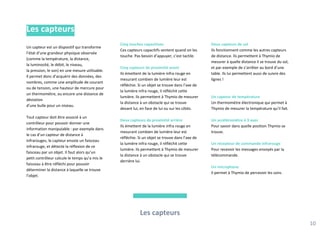 Cinq touches capacitives
Ces capteurs capacitifs sentent quand on les
touche. Pas besoin d’appuyer, c’est tactile.
Cinq capteurs de proximité avant
Ils émettent de la lumière infra rouge en
mesurant combien de lumière leur est
réfléchie. Si un objet se trouve dans l’axe de
la lumière infra rouge, il réfléchit cette
lumière. Ils permettent à Thymio de mesurer
la distance à un obstacle qui se trouve
devant lui, en face de lui ou sur les côtés.
Deux capteurs de proximité arrière
Ils émettent de la lumière infra rouge en
mesurant combien de lumière leur est
réfléchie. Si un objet se trouve dans l’axe de
la lumière infra rouge, il réfléchit cette
lumière. Ils permettent à Thymio de mesurer
la distance à un obstacle qui se trouve
derrière lui.
Deux capteurs de sol
Ils fonctionnent comme les autres capteurs
de distance. Ils permettent à Thymio de
mesurer à quelle distance il se trouve du sol,
et par exemple de s’arrêter au bord d’une
table. Ils lui permettent aussi de suivre des
lignes !
Un capteur de température
Un thermomètre électronique qui permet à
Thymio de mesurer la température qu’il fait.
Un accéléromètre à 3 axes
Pour savoir dans quelle position Thymio se
trouve.
Un récepteur de commande infrarouge
Pour recevoir les messages envoyés par la
télécommande.
Un microphone
Il permet à Thymio de percevoir les sons.
Les capteurs
10
Les capteurs
Un capteur est un dispositif qui transforme
l’état d’une grandeur physique observée
(comme la température, la distance,
la luminosité, le débit, le niveau,
la pression, le son) en une mesure utilisable.
Il permet donc d’acquérir des données, des
nombres, comme une amplitude de courant
ou de tension, une hauteur de mercure pour
un thermomètre, ou encore une distance de
déviation
d’une bulle pour un niveau.
Tout capteur doit être associé à un
contrôleur pour pouvoir donner une
information manipulable : par exemple dans
le cas d’un capteur de distance à
infrarouges, le capteur envoie un faisceau
infrarouge, et détecte la réflexion de ce
faisceau par un objet. Il faut alors qu’un
petit contrôleur calcule le temps qu’a mis le
faisceau à être réfléchi pour pouvoir
déterminer la distance à laquelle se trouve
l’objet.
 