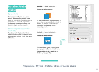Méthode A > Lancer Thymio VPL
Cliquez sur l’icône suivante :
Le programme s’ouvre automatiquement si
votre robot est connecté. Sur la droite de la
fenêtre, on peut voir le code texte qui
correspond au code visuel s'écrire
automatiquement.
Méthode B > Lancer Aseba Studio
Cliquez sur l’icône suivante :
Cela lance Aseba Studio, le logiciel utilisé
pour programmer Thymio en mode texte.
Cliquez ensuite en bas à gauche de la
fenêtre sur “charger VPL”
Programmer Thymio - Installer et lancer Aseba Studio
13
À propos d'Aseba
Pour programmer Thymio, vous devez
d'abord télécharger gratuitement Aseba.
Aseba est un ensemble d'outils open source
qui permet aux novices de programmer
facilement et efficacement Thymio. Il est
donc très adapté au milieu éducatif.
Démarrer le logiciel de programmation
visuelle (VPL)
Pour démarrer le VPL, branchez Thymio à
votre ordinateur à l'aide du câble USB. Vous
pouvez ensuite lancer le VPL de deux façons
différentes.
Installer Aseba
Studio
 
