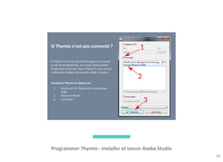 Programmer Thymio - Installer et lancer Aseba Studio
14
Si Thymio n'est pas connecté ?
Si Thymio n'est pas connecté lorsque vous lancez
un de ces programmes, ou si vous lancez Aseba
Studio (pas la version "pour Thymio"), vous verrez
s'afficher la fenêtre de choix de robot ci contre.
Connectez Thymio et cliquez sur:
1. Serial port (Si Thymio est connecté par
USB)
2. Thymio-II Robot
3. Connecter
 