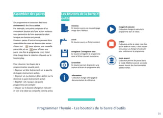 Les boutons de la barre d’
outils
Programmer Thymio - Les boutons de la barre d’outils
16
nouveau
Ce bouton ouvre une nouvelle page
vierge dans l'éditeur.
ouvrir
Ce bouton ouvre un fichier existant.
enregistrer / enregistrer sous
Ce bouton enregistre le programme
dans le fichier courant ou externe.
arrêter
Ce bouton arrête le robot. Une fois
qu'on arrête le robot, il faut cliquer
à nouveau sur charger et exécuter
pour redémarrer le programme.
mode avancé
Ce bouton permet de passer dans
le mode d'édition avancé. Le mode
avancé fournit des fonctionnalités
additionnelles.
charger et exécuter
Ce bouton charge et exécute le
programme dans le robot.
information
Ce bouton charge cette page de
documentation de référence.
screenshot
Ce bouton permet de prendre une
capture d'écran du programme VPL.
Assembler des paires
On programme en associant des blocs
événement à des blocs action.
Par exemple, une paire composée d'un
événement bouton et d'une action moteurs
vous permettra de faire avancer le robot
lorsque son bouton est pressé.
Plusieurs paires d'instructions peuvent être
assemblées les unes en dessous des autres :
cliquez sur pour ajouter une nouvelle
paire vide, et sur pour effacer une
paire. Une fois le programme créé, il doit
être chargé dans le robot en cliquant sur le
bouton play.
Pour résumer, les étapes de la
programmation visuelle sont:
> Déposer un bloc événement sur la gauche
de la paire événement-action
> Déposer un ou plusieurs blocs action sur la
droite de la paire événement-action
> Répéter 1 et 2 jusqu'à ce que le
programme soit complet
> Cliquer sur le bouton charger et exécuter
et voir si le robot se comporte comme prévu
 