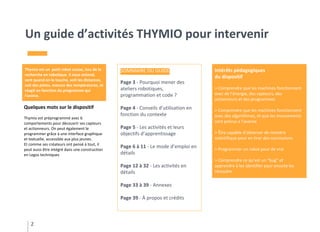 Un guide d’activités THYMIO pour intervenir
2
Thymio est un petit robot suisse, issu de la
recherche en robotique. Il nous entend,
sent quand on le touche, voit les distances,
suit des pistes, mesure des températures, et
réagit en fonction du programme qui
l’anime.
SOMMAIRE DU GUIDE
Page 3 - Pourquoi mener des
ateliers robotiques,
programmation et code ?
Page 4 - Conseils d’utilisation en
fonction du contexte
Page 5 - Les activités et leurs
objectifs d’apprentissage
Page 6 à 11 - Le mode d’emploi en
détails
Page 12 à 32 - Les activités en
détails
Page 33 à 39 - Annexes
Page 39 - À propos et crédits
Quelques mots sur le dispositif
Thymio est préprogrammé avec 6
comportements pour découvrir ses capteurs
et actionneurs. On peut également le
programmer grâce à une interface graphique
et textuelle, accessible aux plus jeunes.
Et comme ses créateurs ont pensé à tout, il
peut aussi être intégré dans une construction
en Legos techniques
Intérêts pédagogiques
du dispositif
> Comprendre que les machines fonctionnent
avec de l’énergie, des capteurs, des
actionneurs et des programmes
> Comprendre que les machines fonctionnent
avec des algorithmes, et que les mouvements
sont prévus a l’avance
> Être capable d’observer de manière
scientifique pour en tirer des conclusions
> Programmer un robot pour de vrai
> Comprendre ce qu’est un “bug” et
apprendre à les identifier pour ensuite les
résoudre
 