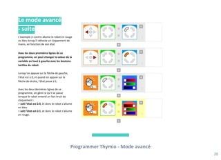 Programmer Thymio - Mode avancé
20
Le mode avancé
- suite
L'exemple ci-contre allume le robot en rouge
ou bleu lorsqu'il détecte un clappement de
mains, en fonction de son état.
Avec les deux premières lignes de ce
programme, on peut changer la valeur de la
variable en haut à gauche avec les boutons
tactiles du robot.
Lorsqu’on appuie sur la flèche de gauche,
l’état est à 0, et quand on appuie sur la
flèche de droite, l’état passe à 1.
Avec les deux dernières lignes de ce
programme, on gère ce qu’il se passe
lorsque le robot entend un fort bruit de
claquement :
> soit l’état est à 0, et donc le robot s’allume
en bleu
> soit l’état est à 1, et donc le robot s’allume
en rouge.
 