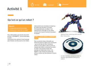 Activité 1
Pour cette activité, vous pouvez vous servir
du livre « LES ROBOTS » , qui se trouve dans
la valise.
Vous pouvez vous adresser à tout le groupe
pour entamer une discussion sur les robots.
Qu’est-ce qu’un robot ?
Cette activité vise à introduire le travail sur
les robots que vous êtes sur le point
d’entreprendre avec vos élèves. Il est
important de s’interroger sur les robots,
ce qu’ils sont, à quoi ils servent et pourquoi
ils existent.
ETAPE 1 : QUELS ROBOTS CONNAISSEZ-
VOUS ?
Dans un premier temps, demandez aux
enfants de lister les robots qu’ils connaissent
: que ce soit dans les films, les dessins
animés, les jeux vidéo ou dans la vraie vie…
a plupart des enfants connaissent au moins
un robot ! Vous pouvez trouver des
exemples de robots dans le livre « LES
ROBOTS » pour illustrer les propos des
enfants, ou bien leur faire découvrir d’autres
robots.
Optimus Prime, la star issue de la série de
films Transormers
Le robot aspirateur, exemple de robot du
quotidien généralement connu par les
enfants.
22
Objectifs
> Comprendre ce qu’est un robot
> Comprendre à quoi sert un robot
en groupe15 min discussion
 