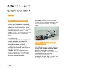 Impossibles - C’est le cas par exemple de
l’espace où l’on envoie des robots pour faire
des choses que l’humain ne pourrait pas
faire.
ÉTAPE 3 : CE QU’IL FAUT RETENIR AU
SUJET DES ROBOTS
Demandez aux enfants d’essayer de définir
en trois mots un robot, histoire de vérifier
qu’ils ont bien compris sa fonction.
Finalement, un robot, c’est quoi ? Un robot,
c’est une machine qui accomplit
automatiquement des tâches. Il a un
programme qui lui dit ce qu’il doit faire, et il
lui faut de l’énergie pour fonctionner.
23
Activité 1 - suite
Qu’est-ce qu’un robot ?
ÉTAPE 2 : À QUOI SERT UN ROBOT ?
Faites un petit sondage dans l’assemblée
pour savoir, selon eux, à quoi sert un robot.
Une fois que chacun s’est exprimé, passez
aux explications. Le terme « robot » vient du
tchèque « robota » qui signifie « travail,
besogne, corvée ». Le robot est une machine
créée par l’homme pour accomplir des
tâches.
Elles peuvent être :
> Dangereuses - Il existe des robots qui sont
capables de soulever des charges très
lourdes, d’éteindre les incendies, ou de
manipuler des déchets nucléaires.
> Répétitives - Par exemple, les robot
aspirateurs permettent de se décharger de
cette tâche répétitive.
> Pénibles - Pour les manipulations très
précises, ou les tâches qui impliquent des
conditions désagréables, on utilise parfois
des robots pour nous remplacer.
 