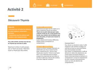 Activité 2
Pour cette activité, munissez vous de tous
les Thymios qui sont dans la valise.
Répartissez les élèves en petits groupes,
avec un Thymio par groupe, l’idéal étant
d’avoir un Thymio pour deux enfants.
Découvrir Thymio
1ÈRE ÉTAPE : INTRODUCTION
Commencez par poser tous les robots sur la
table et présentez Thymio aux enfants.
Thymio est un petit robot qui peut rouler,
s’allumer et faire du son. Il sent quand on le
touche, nous entend, voit les distance, peut
suivre des pistes, et il peut aussi mesurer la
température.
Il peut s’allumer de 6 couleurs différentes.
Chaque couleur correspond à un
comportement.
2ÈME ÉTAPE : MANIPULATION
Laissez les enfants manipuler librement, en
veillant bien que chacun puisse toucher,
tester. Questionnez-les : qu’est-ce que
Thymio peut ressentir ? Qu’est-ce qu’il peut
faire ? Il est intéressant que les enfants
essayent de comprendre par eux même ce
que fait le robot pour chacune des couleurs,
ce qui fera l’objet de l’activité 4.
Comment faire ?
Pour allumer ou éteindre le robot, il suffit
d'appuyer et de maintenir le doigt sur le
rond qui se trouve au centre des flèches.
Cela prend quelques secondes.
Pour choisir un comportement, il suffit de
démarrer le robot et de sélectionner une
couleur grâce aux boutons flèches, le
bouton central permettant de démarrer le
comportement. Lorsque le comportement
est actif, le bouton central permet de
revenir au menu de sélection des
comportements.
24
Objectifs
> Découvrir par soi-même les éléments
du robot (capteurs, actionneurs,
mémoire)
> Comprendre que les couleurs sont
associées à des comportements
15 min en groupe manipulation
 