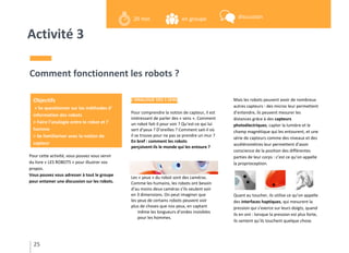 Activité 3
Pour cette activité, vous pouvez vous servir
du livre « LES ROBOTS » pour illustrer vos
propos.
Vous pouvez vous adresser à tout le groupe
pour entamer une discussion sur les robots.
Comment fonctionnent les robots ?
L’ANALOGIE DES 5 SENS
Pour comprendre la notion de capteur, il est
intéressant de parler des « sens ». Comment
un robot fait-il pour voir ? Qu’est-ce qui lui
sert d’yeux ? D’oreilles ? Comment sait-il où
il se trouve pour ne pas se prendre un mur ?
En bref : comment les robots
perçoivent-ils le monde qui les entoure ?
Les « yeux » du robot sont des caméras.
Comme les humains, les robots ont besoin
d’au moins deux caméras s’ils veulent voir
en 3 dimensions. On peut imaginer que
les yeux de certains robots peuvent voir
plus de choses que nos yeux, en captant
même les longueurs d’ondes invisibles
pour les hommes.
Mais les robots peuvent avoir de nombreux
autres capteurs : des micros leur permettent
d’entendre, ils peuvent mesurer les
distances grâce à des capteurs
photoélectriques, capter la lumière et le
champ magnétique qui les entourent, et une
série de capteurs comme des niveaux et des
accéléromètres leur permettent d’avoir
conscience de la position des différentes
parties de leur corps : c’est ce qu’on appelle
la proprioception.
Quant au toucher, ils utilise ce qu’on appelle
des interfaces haptiques, qui mesurent la
pression qui s’exerce sur leurs doigts, quand
ils en ont : lorsque la pression est plus forte,
ils sentent qu’ils touchent quelque chose.
25
Objectifs
> Se questionner sur les méthodes d’
information des robots
> Faire l’analogie entre le robot et l’
homme
> Se familiariser avec la notion de
capteur
en groupe20 min discussion
 