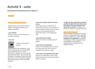 26
Activité 3 - suite
Comment fonctionnent les robots ?
QUELS CAPTEURS POUR THYMIO ?
Maintenant que vous avez fait le tour des
capteurs, interrogez les enfants sur les
capteurs de Thymios.
> pour entendre
Thymio a un micro. On ne le voit pas car il
est caché à l’intérieur.
> pour voir
Thymio n’a pas vraiment
des yeux.
Il peut seulement voir les distances, c’est à
dire qu’il pourra savoir s’il se trouve plutôt
près ou plutôt loin d’un mur, d’une
personne, etc. Attention, ce ne sont pas des
yeux comme les nôtres : ils ne mesurent que
la distance. Par exemple, Thymio ne pourrait
pas savoir si un mur est de couleur rouge ou
bien de couleur verte, ou bien reconnaître
quelqu’un.
> pour ne pas tomber quand il arrive vers
un trou
Thymio peut mesurer la distance qui se
trouve entre le sol et lui. C’est à dire que s’il
arrive au bord d’une table, il peut voir que la
distance est beaucoup plus grande et
décider de s’arrêter, s’il est programmer
pour.
> pour sentir qu’on le touche
Thymio a 5 touches sur le dessus qui sont
tactiles.
> pour mesurer la température
Thymio a un Thermomètre dans son ventre.
On ne peut pas le voir, mais il mesure la
température qu’il fait dans la pièce.
> pour savoir s’il est penché ou posé à plat
Thymio a un accéléromètre. C’est un petit
appareil qui lui permet de savoir dans quelle
position il est posé.
Il s’agit ici de faire comprendre aux enfants
que chez les robots rien n’est naturel, et qu’
ils ont besoin d’un petit outil pour sentir
chacune de ces choses. Par exemple s’ils n’
ont pas de caméras, ils ne peuvent pas voir !
ET SON CERVEAU ALORS ?
Finissez l’activité en demandant aux enfants
ce qui sert à Thymio de cerveau. Comment
fait-il pour réfléchir, pour réagir ? Tout cela
est géré par son programme. Vous pouvez
ici introduire la notion de programme sans
trop la détailler, car les enfants la
comprendront en manipulant lors des
activités suivantes.
 