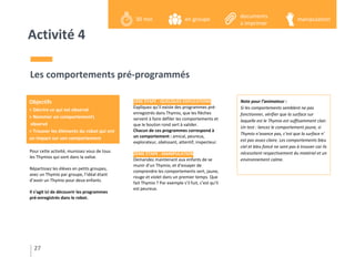 Activité 4
Pour cette activité, munissez vous de tous
les Thymios qui sont dans la valise.
Répartissez les élèves en petits groupes,
avec un Thymio par groupe, l’idéal étant
d’avoir un Thymio pour deux enfants.
Il s’agit ici de découvrir les programmes
pré-enregistrés dans le robot.
Les comportements pré-programmés
1ÈRE ÉTAPE : QUELQUES EXPLICATIONS
Expliquez qu’il existe des programmes pré-
enregistrés dans Thymio, que les flèches
servent à faire défiler les comportements et
que le bouton rond sert à valider.
Chacun de ces programmes correspond à
un comportement : amical, peureux,
explorateur, obéissant, attentif, inspecteur.
2ÈME ÉTAPE : MANIPULATION
Demandez maintenant aux enfants de se
munir d’un Thymio, et d’essayer de
comprendre les comportements vert, jaune,
rouge et violet dans un premier temps. Que
fait Thymio ? Par exemple s’il fuit, c’est qu’il
est peureux.
Note pour l’animateur :
Si les comportements semblent ne pas
fonctionner, vérifier que la surface sur
laquelle est le Thymio est suffisamment clair.
Un test : lancez le comportement jaune, si
Thymio n’avance pas, c’est que la surface n’
est pas assez claire. Les comportements bleu
ciel et bleu foncé ne sont pas à trouver car ils
nécessitent respectivement du matériel et un
environnement calme.
27
Objectifs
> Décrire ce qui est observé
> Nommer un comportement
observé
> Trouver les éléments du robot qui ont
un impact sur son comportement
en groupe30 min manipulation
documents
a imprimer
 
