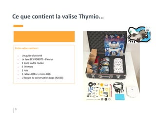 Ce que contient la valise Thymio...
3
Cette valise contient :
● Un guide d’activité
● Le livre LES ROBOTS - Fleurus
● 1 piste loutre roulée
● 5 Thymios
● 1 hub
● 5 cables USB <> micro USB
● L’équipe de construction Lego (42023)
 