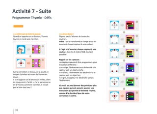 35
Activité 7 - Suite
Programmer Thymio - Défis
> Le chien qui se mord la queue
Quand on appuie sur un bouton, Thymio
tourne en rond sans s’arrêter.
Sur la correction ci-dessus, on a ajouté un
moyen d’arrêter les roues de Thymio en
disant :
« si on appuie sur le bouton du milieu, alors
les roues sont à l’arrêt ». Car si personne ne
dit à Thymio comment s’arrêter, il ne sait
pas le faire tout seul !
> La disco bowl !
Thymio peut s’allumer de toutes les
couleurs.
Indice : on le transforme en lampe disco en
associant chaque capteur à une couleur.
Il s’agit ici d’associer chaque capteur à une
couleur. Avec les 3 sliders RGB, tout est
possible !
Rappel sur les capteurs :
Les capteurs peuvent être programmés pour
trois états différents :
> en rouge, l’évènement est déclenché si le
capteur voit un objet proche
> en blanc, l’évènement est déclenché si le
capteur voit un objet loin
> en gris, le capteur ne déclenche jamais
l’évènement
Ici aussi, on peut donner des points en plus
aux équipes qui ont pensé à ajouter une
instruction qui permet d’éteindre Thymio,
comme à la dernière ligne de notre
correction ci-contre.
 