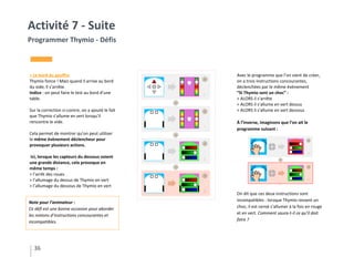 36
Activité 7 - Suite
Programmer Thymio - Défis
> Le bord du gouffre
Thymio fonce ! Mais quand il arrive au bord
du vide, il s’arrête.
Indice : on peut faire le test au bord d’une
table.
Sur la correction ci-contre, on a ajouté le fait
que Thymio s’allume en vert lorsqu’il
rencontre le vide.
Cela permet de montrer qu’on peut utiliser
le même évènement déclencheur pour
provoquer plusieurs actions.
Ici, lorsque les capteurs du dessous voient
une grande distance, cela provoque en
même temps :
> l’arrêt des roues
> l’allumage du dessus de Thymio en vert
> l’allumage du dessous de Thymio en vert
Avec le programme que l’on vient de créer,
on a trois instructions concourantes,
déclenchées par le même évènement
“SI Thymio sent un choc” :
> ALORS il s’arrête
> ALORS il s’allume en vert dessus
> ALORS il s’allume en vert dessous
À l’inverse, imaginons que l’on ait le
programme suivant :
On dit que ces deux instructions sont
incompatibles : lorsque Thymio ressent un
choc, il est censé s’allumer à la fois en rouge
et en vert. Comment saura-t-il ce qu’il doit
faire ?
Note pour l’animateur :
Ce défi est une bonne occasion pour aborder
les notions d’instructions concourantes et
incompatibles.
 
