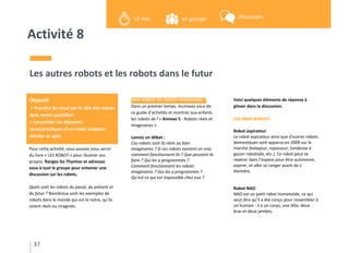 Activité 8
Pour cette activité, vous pouvez vous servir
du livre « LES ROBOT » pour illustrer vos
propos. Rangez les Thymios et adressez
vous à tout le groupe pour entamer une
discussion sur les robots.
Quels sont les robots du passé, du présent et
du futur ? Nombreux sont les exemples de
robots dans le monde qui est le notre, qu’ils
soient réels ou imaginés.
Les autres robots et les robots dans le futur
VRAI ROBOT OU ROBOT IMAGINAIRE ?
Dans un premier temps, munissez vous de
ce guide d’activités et montrez aux enfants
les robots de l’« Annexe 5 - Robots réels et
imaginaires ».
Lancez un débat :
Ces robots sont ils réels ou bien
imaginaires ? Si ces robots existent en vrai,
comment fonctionnent-ils ? Que peuvent-ils
faire ? Qui les a programmés ?
Comment fonctionnent les robots
imaginaires ? Qui les a programmés ?
Qu’est-ce qui est impossible chez eux ?
Voici quelques éléments de réponse à
glisser dans la discussion.
LES VRAIS ROBOTS
Robot aspirateur
Le robot aspirateur ainsi que d’autres robots
domestiques sont apparus en 2009 sur le
marché (balayeur, repasseur, tondeuse à
gazon robotisée, etc.). Ce robot peut se
repérer dans l’espace pour être autonome,
aspirer, et aller se ranger avant de s’
éteindre.
Robot NAO
NAO est un petit robot humanoïde, ce qui
veut dire qu’il a été conçu pour ressembler à
un humain : il a un corps, une tête, deux
bras et deux jambes.
37
Objectif
> Prendre du recul sur le rôle des robots
dans notre quotidien
> Consolider les éléments
caractéristiques d’un robot (capteur,
décider et agir)
en groupe15 min discussion
 