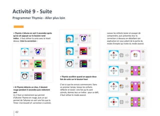 > Thymio s’allume en vert 5 secondes après
qu’on ait appuyé sur le bouton rond
Indice : il faut utiliser la carte avec le réveil
dessus. Voici la correction :
> Si Thymio détecte un choc, il devient
rouge pendant 3 secondes puis redevient
vert
Ici, il faut un évènement qui permet
d’allumer Thymio en rouge, puis un qui
permet de l’allumer en vert une fois que le
Timer s’est écoulé (cf. correction ci-contre).
42
Activité 9 - Suite
Programmer Thymio - Aller plus loin
Laissez les enfants tester et essayer de
comprendre, puis présentez leur la
correction ci-dessous en détaillant son
explication en vous aidant de la partie du
mode d’emploi qui traite du mode avancé.
> Thymio accélère quand on appuie deux
fois de suite sur le bouton haut
C’est ici que les ennuis commencent. Dans
un premier temps, laissez les enfants
réfléchir et tester. Une fois qu’ils sont
coincés, donnez leur un indice : pour ce défi,
il faut utiliser le mode avancé.
 