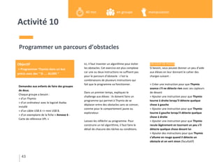 Activité 10
Demandez aux enfants de faire des groupes
de deux.
Chaque groupe a besoin :
> d’un Thymio
> d’un ordinateur avec le logiciel Aseba
installé
> d’un câble USB A <> mini USB B.
> d’un exemplaire de la fiche « Annexe 6 -
Carte de référence VPL »
Programmer un parcours d’obstacles
Ici, il faut inventer un algorithme pour éviter
les obstacles. Cet exercice est plus complexe
car une ou deux instructions ne suffisent pas
pour le parcours d’obstacle : c’est la
combinaisons de plusieurs instructions qui
fait que le programme va fonctionner.
Dans un premier temps, expliquez le
challenge aux élèves : ils doivent faire un
programme qui permet à Thymio de se
déplacer entre des obstacles sans se coincer,
comme pour le comportement jaune ou
explorateur.
Laissez-les réfléchir au programme. Pour
construire un tel algorithme, il faut faire le
détail de chacune des tâches ou conditions.
UN COUP DE POUCE
Si besoin, vous pouvez donner un peu d’aide
aux élèves en leur donnant le cahier des
charges suivant :
> Créer une instruction pour que Thymio
avance s’il ne détecte rien avec ses capteurs
de devant
> Ajouter une instruction pour que Thymio
tourne à droite lorsqu’il détecte quelque
chose à gauche
> Ajouter une instruction pour que Thymio
tourne à gauche lorsqu’il détecte quelque
chose à droite
> Ajouter une instruction pour que Thymio
recule légèrement en tournant un peu s’il
détecte quelque chose devant lui.
> Ajouter des instructions pour que Thymio
s’allume en rouge quand il détecte un
obstacle et en vert sinon (facultatif)
43
Objectif
> Programmer Thymio dans un but
précis avec des “ SI … ALORS “
en groupe40 min manipulation
 