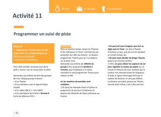 Activité 11
Pour cette activité, munissez-vous de la
piste « loutre » qui se trouve dans la valise.
Demandez aux enfants de faire des groupes
de trois. Chaque groupe a besoin :
> d’un Thymio
> d’un ordinateur avec le logiciel Aseba
installé
> d’un câble USB A <> mini USB B.
> d’un exemplaire de la fiche « Annexe 6 -
Carte de référence VPL »
Programmer un suivi de piste
CONCEVOIR
Dans un premier temps, laissez les Thymios
et les ordinateurs à l’écart. Commencez par
présenter leur défi aux enfants : ils doivent
programmer Thymio pour qu’il se déplace
sur la piste noire.
Demandez aux enfants de réfléchir en
groupe à leur programme pendant 5
minutes, puis d’expliquer à la classe
comment ils vont programmer Thymio pour
réaliser le défi.
Ici, les manières de procéder sont
multiples :
> On peut par exemple choisir d’utiliser le
programme de parcours d’obstacles en
plaçant des obstacles de façon judicieuse sur
la piste.
> On pourrait aussi imaginer que tout se
règle avec le Timer : on dira à Thymio
d’avancer un peu, puis de tourner pendant
un certain temps, etc.
> On peut aussi décider de diriger Thymio
grâce à ses touches tactiles.
> Enfin, on peut utiliser les capteurs de sol
pour regarder la couleur du papier qui se
trouve en dessous de nous. Sachant que la
couleur noir absorbe toutes les longueurs
d’onde, le signal infrarouges émis par le
capteur de distance ne sera pas réfléchi.
La distance sera donc perçue par Thymio
comme étant infinie, c’est à dire très loin.
45
Objectif
> Programmer Thymio dans un but
précis avec des problématiques de
distance ou de temps
> Résoudre un problème
en groupe40 min manipulation
 