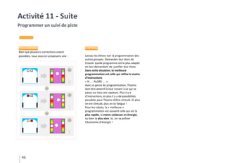 PROGRAMMER
Bien que plusieurs corrections soient
possibles, nous vous en proposons une :
SYNTHÈSE
Laissez les élèves voir la programmation des
autres groupes. Demandez leur alors de
trouver quelle programme est le plus adapté
en leur demandant de justifier leur choix.
Dans cette situation, la meilleure
programmation est celle qui utilise le moins
d’instructions
« SI … ALORS … ».
Avec ce genre de programmation, Thymio
doit être attentif à tout instant à ce qui se
passe sur tous ses capteurs. Plus il y a
d’instructions, et plus il y a de possibilités
possibles pour Thymio d’être stimulé. Et plus
on est stimulé, plus on se fatigue !
Pour les robots, la « meilleure »
programmation est souvent celle qui est la
plus rapide, la moins coûteuse en énergie,
ou bien la plus sûre. Ici, on va prôner
l’économie d’énergie !
46
Activité 11 - Suite
Programmer un suivi de piste
 