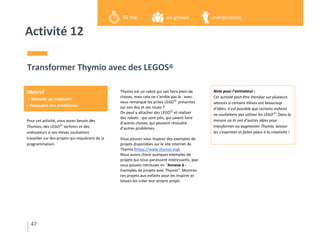 Activité 12
Pour cet activité, vous aurez besoin des
Thymios, des LEGOⓇ
technics et des
ordinateurs si vos élèves souhaitent
travailler sur des projets qui requièrent de la
programmation.
Transformer Thymio avec des LEGOSⓇ
Thymio est un robot qui sait faire plein de
choses, mais cela ne s’arrête pas là : avez-
vous remarqué les prises LEGOⓇ
présentes
sur son dos et ses roues ?
On peut y attacher des LEGOⓇ
et réaliser
des robots : qui sont jolis, qui savent faire
d’autres choses, qui peuvent résoudre
d’autres problèmes.
Vous pouvez vous inspirer des exemples de
projets disponibles sur le site internet de
Thymio (https://www.thymio.org).
Nous avons choisi quelques exemples de
projets qui nous paraissent intéressants, que
vous pouvez retrouver en “Annexe 6 -
Exemples de projets avec Thymio”. Montrez
ces projets aux enfants pour les inspirer et
laissez-les créer leur propre projet.
47
Objectif
> Stimuler sa créativité
> Résoudre des problèmes
en groupe30 min manipulation
Note pour l’animateur :
Cet activité peut être étendue sur plusieurs
séances si certains élèves ont beaucoup
d’idées. Il est possible que certains enfants
ne souhaitent pas utiliser les LEGOⓇ
. Dans la
mesure où ils ont d’autres idées pour
transformer ou augmenter Thymio, laissez-
les s’exprimer et faites place à la créativité !
 