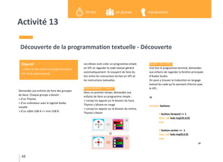 Activité 13
Demandez aux enfants de faire des groupes
de deux. Chaque groupe a besoin :
> d’un Thymio
> d’un ordinateur avec le logiciel Aseba
installé
> d’un câble USB A <> mini USB B
Découverte de la programmation textuelle - Découverte
Les élèves vont créer un programme simple
en VPL et regarder le code textuel généré
automatiquement. Ils essayent de faire du
lien entre les instructions écrites en VPL et
les instructions textuelles.
PROGRAMMER ? FACILE !
Dans un premier temps, demandez aux
enfants de faire un programme simple :
> Lorsqu’on appuie sur le bouton du haut,
Thymio s’allume en rouge
> Lorsqu’on appuie sur le bouton du centre,
Thymio s’éteint
BEURK ! DU CODE !
Une fois le programme terminé, demandez
aux enfants de regarder la fenêtre principale
d’Aseba Studio.
On peut y trouver la traduction en langage
textuel du code qu’ils viennent d’écrire avec
le VPL :
“
onevent buttons
if button.forward == 1
then call leds.top(32,0,0)
end
if button.center == 1
then call leds.top(0,0,0)
end
”
48
Objectif
> Faire le lien entre la programmation
VPL et le code textuel
en groupe20 min manipulation
 
