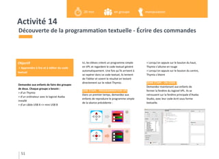 Activité 14
Demandez aux enfants de faire des groupes
de deux. Chaque groupe a besoin :
> d’un Thymio
> d’un ordinateur avec le logiciel Aseba
installé
> d’un câble USB A <> mini USB B
Découverte de la programmation textuelle - Écrire des commandes
Ici, les élèves créent un programme simple
en VPL et regardent le code textuel généré
automatiquement. Une fois qu’ils arrivent à
se repérer dans ce code textuel, ils tentent
de l’éditer et voient le résultat en testant
directement sur le robot Thymio.
1ÈRE ÉTAPE : PROGRAMMATION VPL
Dans un premier temps, demandez aux
enfants de reproduire le programme simple
de la séance précédente :
> Lorsqu’on appuie sur le bouton du haut,
Thymio s’allume en rouge
> Lorsqu’on appuie sur le bouton du centre,
Thymio s’éteint
2ÈME ÉTAPE : ON CODE !
Demandez maintenant aux enfants de
fermer la fenêtre du logiciel VPL. Ils se
retrouvent sur la fenêtre principale d’Aseba
Studio, avec leur code écrit sous forme
textuelle.
51
Objectif
> Apprendre à lire et à éditer du code
textuel
en groupe20 min manipulation
 
