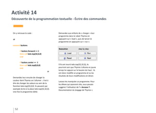 On y retrouve le code :
“
onevent buttons
if button.forward == 1
then call leds.top(32,0,0)
end
if button.center == 1
then call leds.top(0,0,0)
end
”
Demandez leur ensuite de changer la
couleur dont Thymio va s’allumer : c’est à
dire de changer les valeurs au sein de la
fonction leds.top(32,0,0). Ils peuvent par
exemple écrire à la place leds.top(32,32,0).
Une fois le programme édité.
Demandez aux enfants de « charger » leur
programme dans le robot Thymio en
appuyant sur « load », puis de lancer le
programme en appuyant sur « run ».
S’ils ont inscrit leds.top(32,32,0), ils
pourront voir que Thymio s’allume en jaune
lorsqu’on appuie sur le bouton du haut : ils
ont donc modifié un programme et vu les
résultats de leurs modifications en direct.
Laissez-les manipuler ce programme. Pour
les élèves qui avancent vite, vous pouvez
suggérer l’utilisation de l’« Annexe 7 -
Documentation du langage de Thymio ».
52
Activité 14
Découverte de la programmation textuelle - Écrire des commandes
 