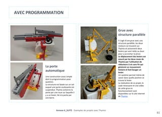 Porte Automatique
61
Annexe 6_SUITE - Exemples de projets avec Thymio
AVEC PROGRAMMATION
La porte
automatique
Une construction assez simple
dont la programmation pose
question.
La structure est basée sur un rail
auquel une porte coulissante est
suspendue. Thymio actionne la
porte par une roue sur laquelle il
y a un levier, lié à la porte par
une barre.
Grue avec
structure parallèle
Il s'agit d'une grue avec une
structure parallèle: les deux
moteurs se trouvent sur
Thymio et actionnent deux
leviers qui sont reliés au bout
pour y accrocher la pince.
Le déplacement des leviers est
assuré par les deux roues de
Thymio par l'utilisation de
réducteurs à vis sans fin qui
génèrent un mouvement
linéaire et font bouger un
levier.
Un système permet même de
savoir dans quelle position se
trouve le levier.
La réalisation de ce projet, le
code nécessaire et une vidéo
de cette grue en
fonctionnement sont
disponibles sur le site internet
de Thymio.
 