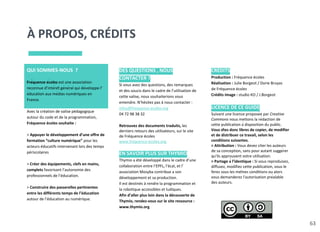 À PROPOS, CRÉDITS
63
QUI SOMMES-NOUS ?
Fréquence écoles est une association
reconnue d’intérêt général qui développe l’
éducation aux médias numériques en
France.
Avec la création de valise pédagogique
autour du code et de la programmation,
Fréquence écoles souhaite :
> Appuyer le développement d’une offre de
formation “culture numérique” pour les
acteurs éducatifs intervenant lors des temps
périscolaires
> Créer des équipements, clefs en mains,
complets favorisant l’autonomie des
professionnels de l’éducation.
> Construire des passerelles pertinentes
entre les différents temps de l’éducation
autour de l’éducation au numérique.
DES QUESTIONS , NOUS
CONTACTER ?
Si vous avez des questions, des remarques
et des soucis dans le cadre de l’utilisation de
cette valise, nous souhaiterions vous
entendre. N’hésitez pas à nous contacter :
infos@frequence-ecoles.org
04 72 98 38 32
Retrouvez des documents traduits, les
derniers retours des utilisateurs, sur le site
de Fréquence écoles
www.frequence-ecoles.org
EN SAVOIR PLUS SUR THYMIO
Thymio a été développé dans le cadre d’une
collaboration entre l’EPFL, l’écal, et l’
association Mosyba contribue a son
développement et sa production.
Il est destinés à rendre la programmation et
la robotique accessibles et ludiques.
Afin d’aller plus loin dans la découverte de
Thymio, rendez-vous sur le site ressource :
www.thymio.org
CRÉDITS
Production : Fréquence écoles
Réalisation : Julie Borgeot / Dorie Bruyas
de Fréquence écoles
Crédits image : studio KO / J.Borgeot
LICENCE DE CE GUIDE
Suivant une licence proposée par Creative
Commons nous mettons la rédaction de
cette publication à disposition du public.
Vous êtes donc libres de copier, de modifier
et de distribuer ce travail, selon les
conditions suivantes.
> Attribution : Vous devez citer les auteurs
de sa conception, sans pour autant suggérer
qu'ils approuvent votre utilisation.
> Partage à l’identique : Si vous reproduisez,
diffusez, modifiez cette publication, vous le
ferez sous les mêmes conditions ou alors
vous demanderez l'autorisation préalable
des auteurs.
 